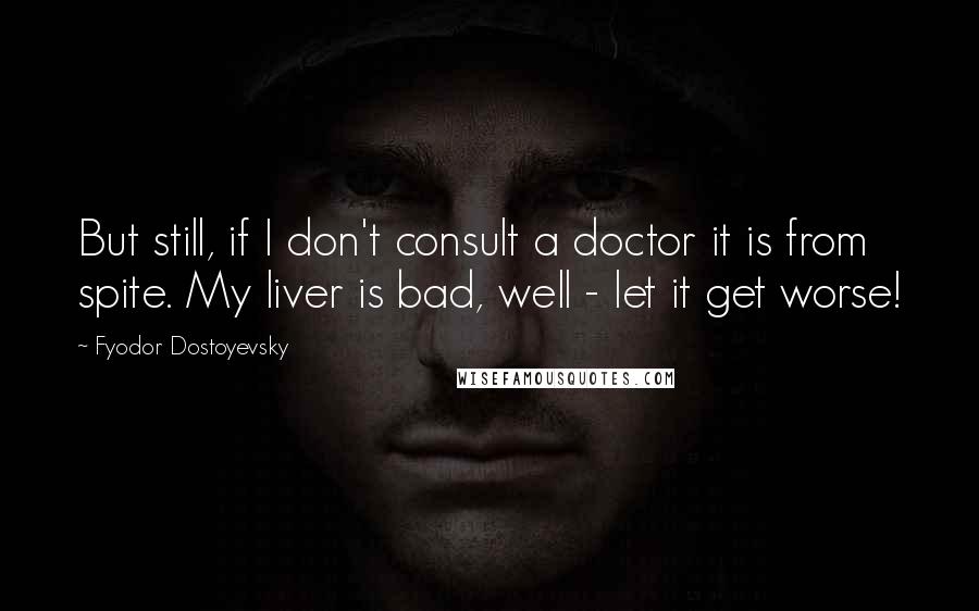 Fyodor Dostoyevsky Quotes: But still, if I don't consult a doctor it is from spite. My liver is bad, well - let it get worse!