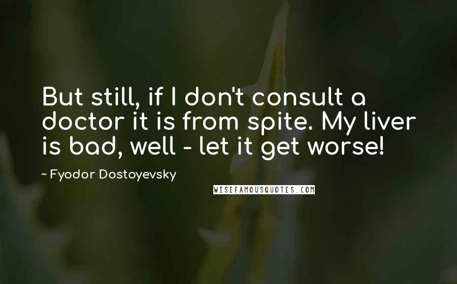 Fyodor Dostoyevsky Quotes: But still, if I don't consult a doctor it is from spite. My liver is bad, well - let it get worse!