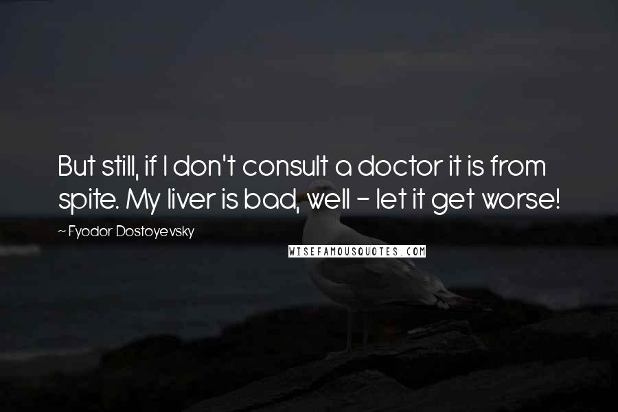 Fyodor Dostoyevsky Quotes: But still, if I don't consult a doctor it is from spite. My liver is bad, well - let it get worse!