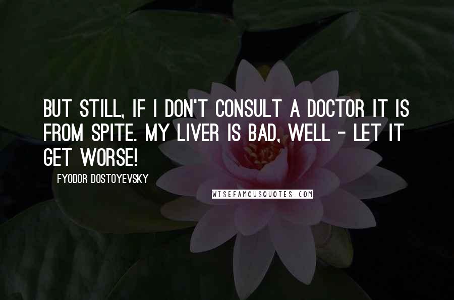 Fyodor Dostoyevsky Quotes: But still, if I don't consult a doctor it is from spite. My liver is bad, well - let it get worse!