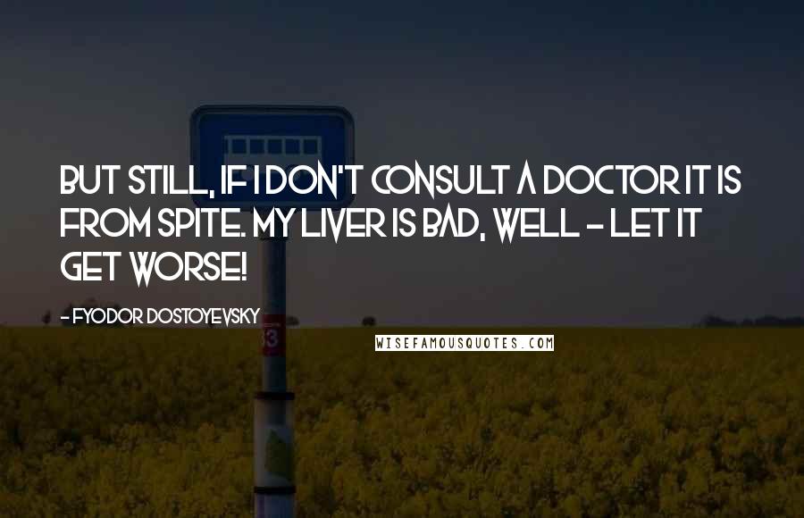 Fyodor Dostoyevsky Quotes: But still, if I don't consult a doctor it is from spite. My liver is bad, well - let it get worse!