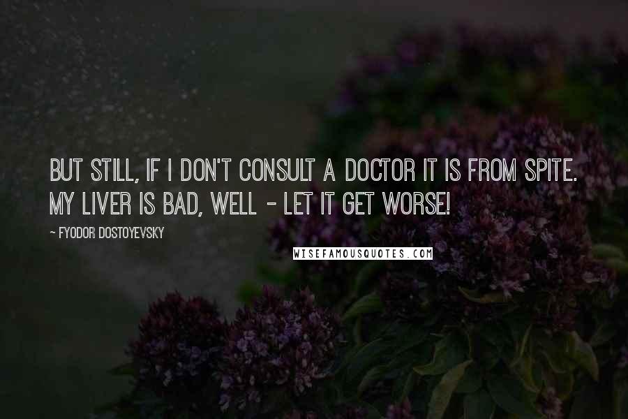 Fyodor Dostoyevsky Quotes: But still, if I don't consult a doctor it is from spite. My liver is bad, well - let it get worse!