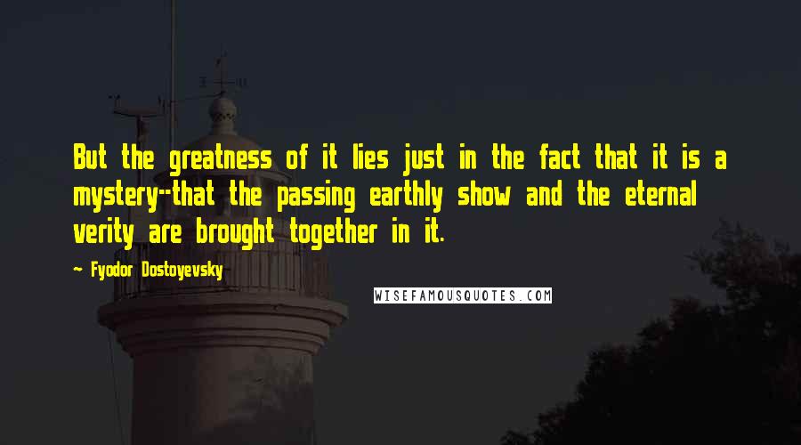 Fyodor Dostoyevsky Quotes: But the greatness of it lies just in the fact that it is a mystery--that the passing earthly show and the eternal verity are brought together in it.