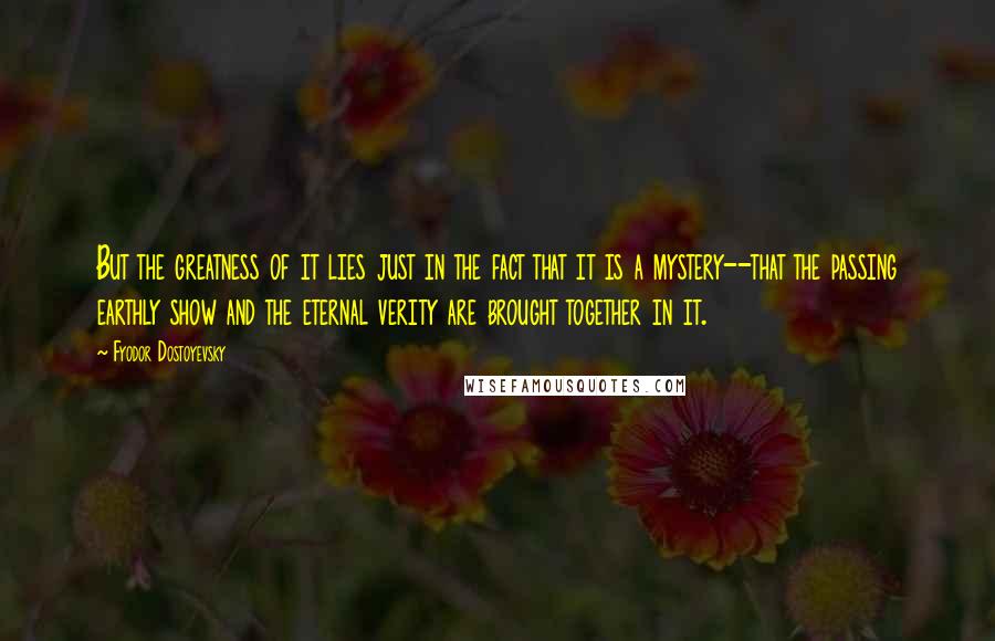 Fyodor Dostoyevsky Quotes: But the greatness of it lies just in the fact that it is a mystery--that the passing earthly show and the eternal verity are brought together in it.