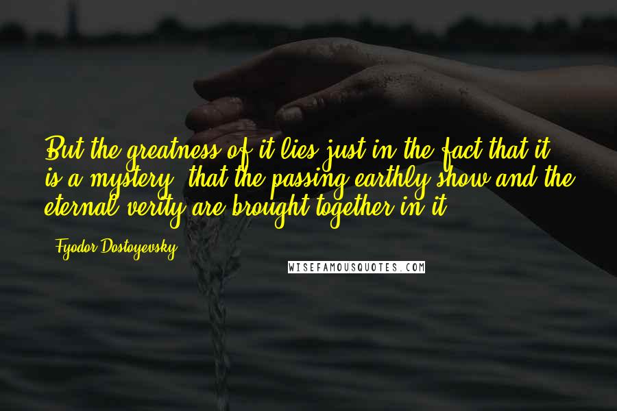 Fyodor Dostoyevsky Quotes: But the greatness of it lies just in the fact that it is a mystery--that the passing earthly show and the eternal verity are brought together in it.