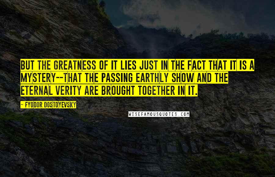 Fyodor Dostoyevsky Quotes: But the greatness of it lies just in the fact that it is a mystery--that the passing earthly show and the eternal verity are brought together in it.