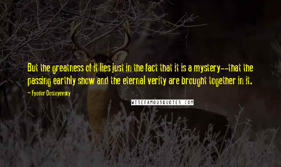 Fyodor Dostoyevsky Quotes: But the greatness of it lies just in the fact that it is a mystery--that the passing earthly show and the eternal verity are brought together in it.