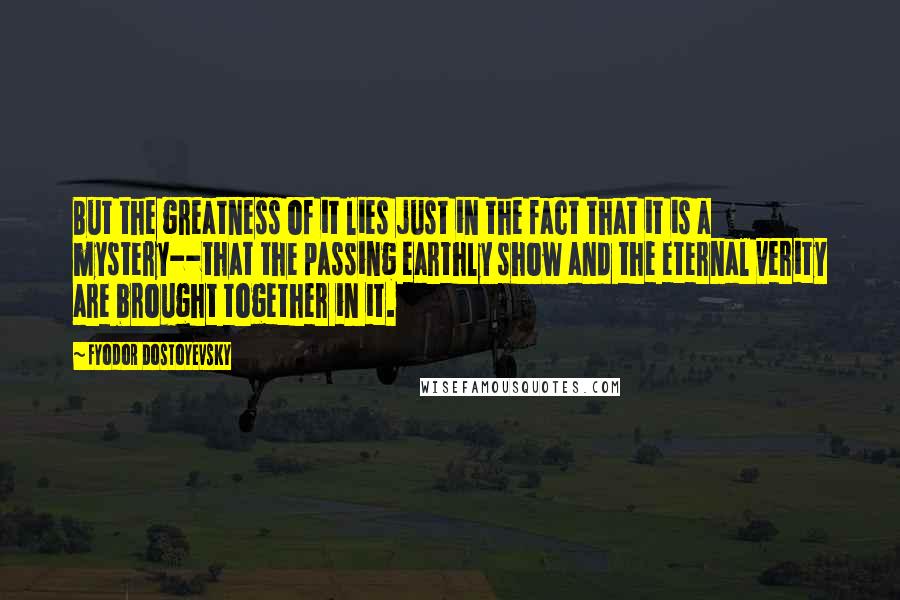 Fyodor Dostoyevsky Quotes: But the greatness of it lies just in the fact that it is a mystery--that the passing earthly show and the eternal verity are brought together in it.