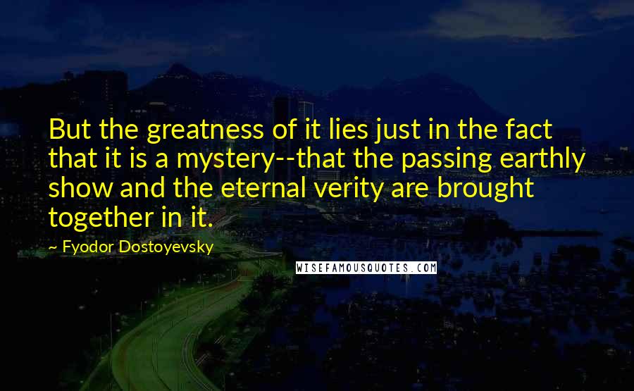 Fyodor Dostoyevsky Quotes: But the greatness of it lies just in the fact that it is a mystery--that the passing earthly show and the eternal verity are brought together in it.