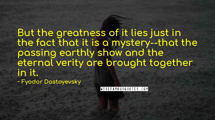 Fyodor Dostoyevsky Quotes: But the greatness of it lies just in the fact that it is a mystery--that the passing earthly show and the eternal verity are brought together in it.