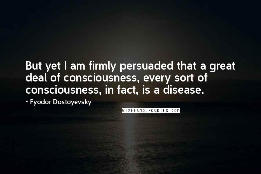 Fyodor Dostoyevsky Quotes: But yet I am firmly persuaded that a great deal of consciousness, every sort of consciousness, in fact, is a disease.