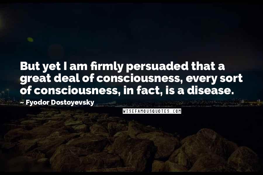 Fyodor Dostoyevsky Quotes: But yet I am firmly persuaded that a great deal of consciousness, every sort of consciousness, in fact, is a disease.