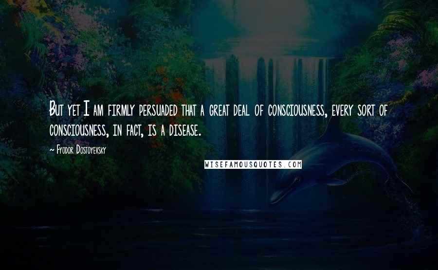 Fyodor Dostoyevsky Quotes: But yet I am firmly persuaded that a great deal of consciousness, every sort of consciousness, in fact, is a disease.