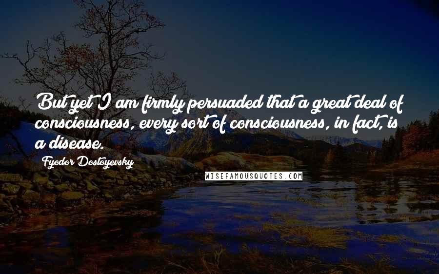 Fyodor Dostoyevsky Quotes: But yet I am firmly persuaded that a great deal of consciousness, every sort of consciousness, in fact, is a disease.