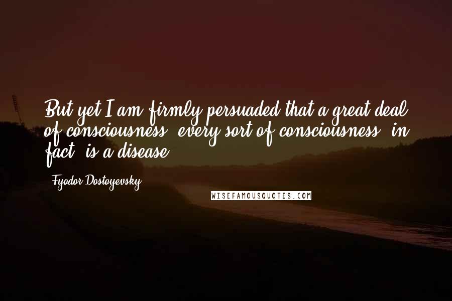 Fyodor Dostoyevsky Quotes: But yet I am firmly persuaded that a great deal of consciousness, every sort of consciousness, in fact, is a disease.
