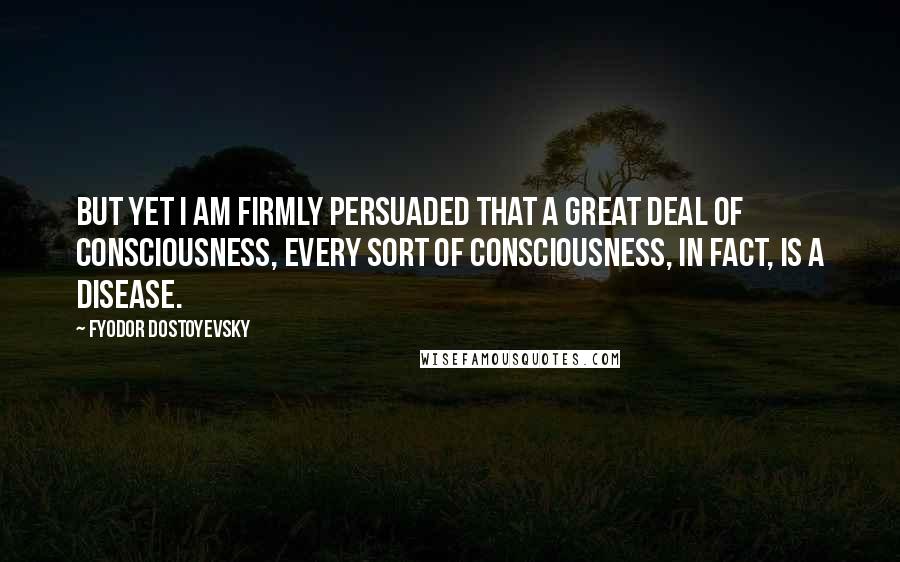 Fyodor Dostoyevsky Quotes: But yet I am firmly persuaded that a great deal of consciousness, every sort of consciousness, in fact, is a disease.