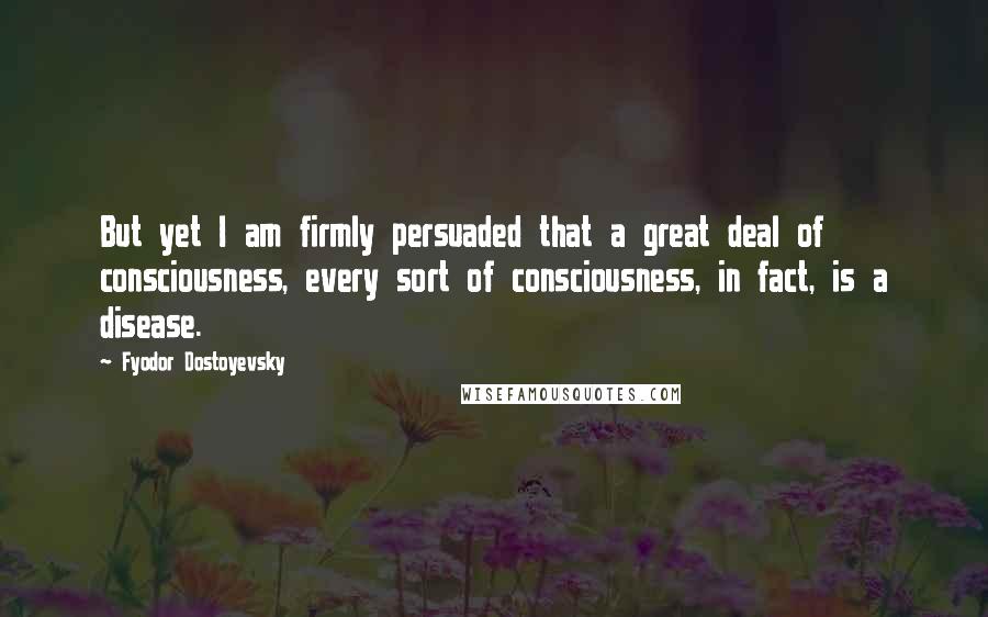 Fyodor Dostoyevsky Quotes: But yet I am firmly persuaded that a great deal of consciousness, every sort of consciousness, in fact, is a disease.