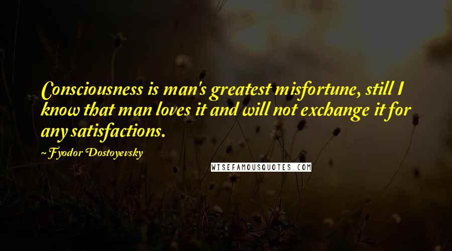 Fyodor Dostoyevsky Quotes: Consciousness is man's greatest misfortune, still I know that man loves it and will not exchange it for any satisfactions.