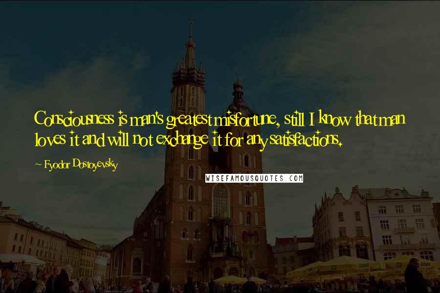 Fyodor Dostoyevsky Quotes: Consciousness is man's greatest misfortune, still I know that man loves it and will not exchange it for any satisfactions.