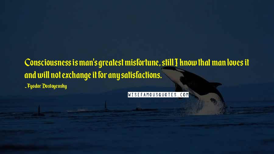 Fyodor Dostoyevsky Quotes: Consciousness is man's greatest misfortune, still I know that man loves it and will not exchange it for any satisfactions.