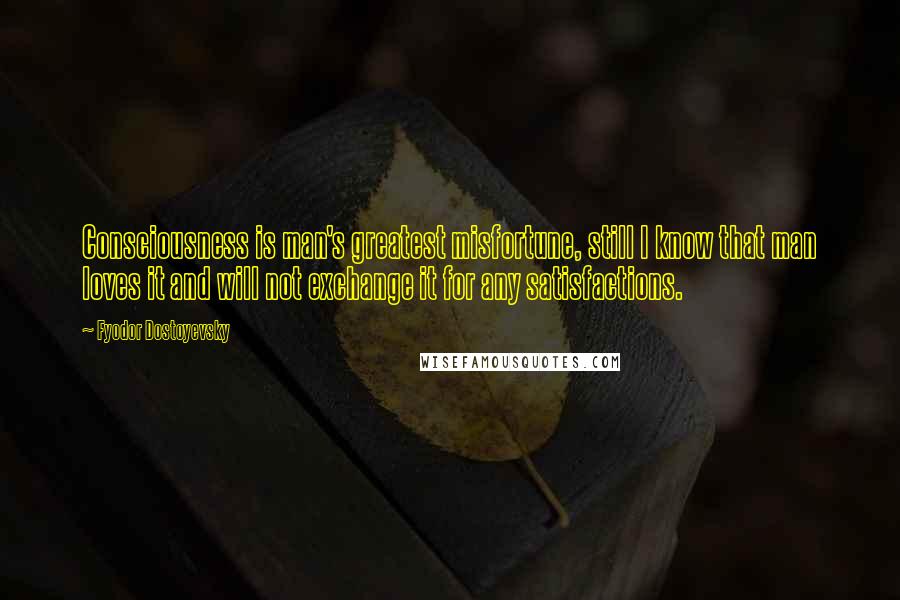 Fyodor Dostoyevsky Quotes: Consciousness is man's greatest misfortune, still I know that man loves it and will not exchange it for any satisfactions.