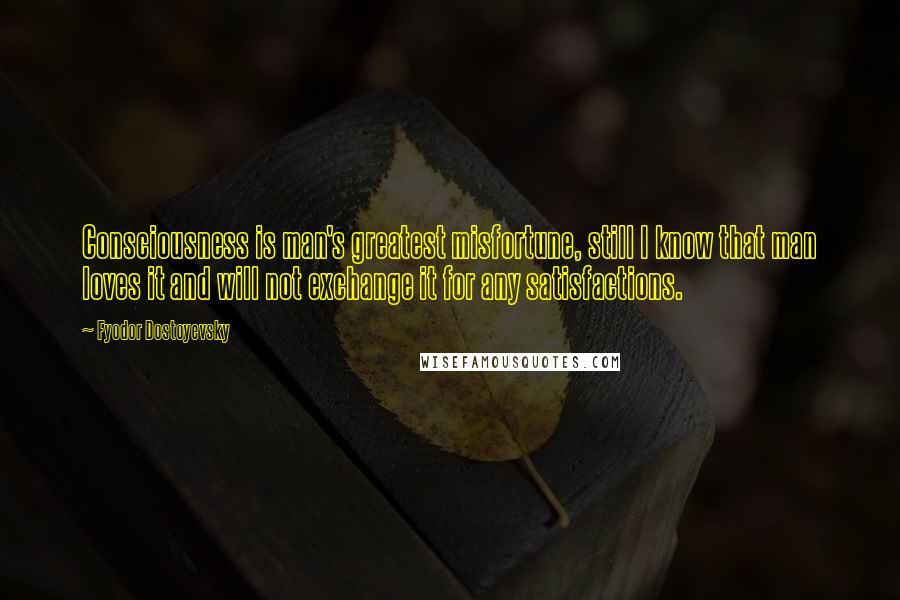 Fyodor Dostoyevsky Quotes: Consciousness is man's greatest misfortune, still I know that man loves it and will not exchange it for any satisfactions.