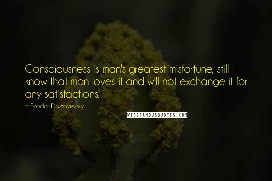 Fyodor Dostoyevsky Quotes: Consciousness is man's greatest misfortune, still I know that man loves it and will not exchange it for any satisfactions.