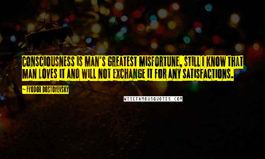 Fyodor Dostoyevsky Quotes: Consciousness is man's greatest misfortune, still I know that man loves it and will not exchange it for any satisfactions.