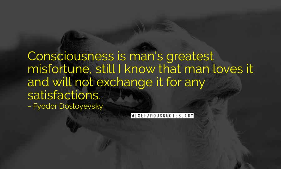 Fyodor Dostoyevsky Quotes: Consciousness is man's greatest misfortune, still I know that man loves it and will not exchange it for any satisfactions.