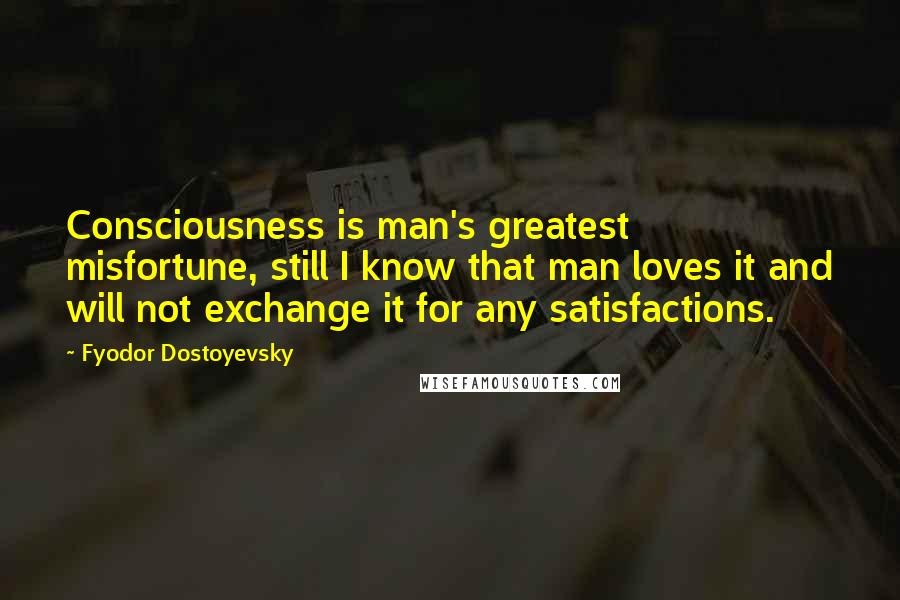 Fyodor Dostoyevsky Quotes: Consciousness is man's greatest misfortune, still I know that man loves it and will not exchange it for any satisfactions.