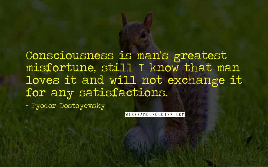 Fyodor Dostoyevsky Quotes: Consciousness is man's greatest misfortune, still I know that man loves it and will not exchange it for any satisfactions.