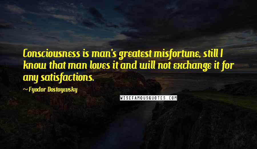 Fyodor Dostoyevsky Quotes: Consciousness is man's greatest misfortune, still I know that man loves it and will not exchange it for any satisfactions.