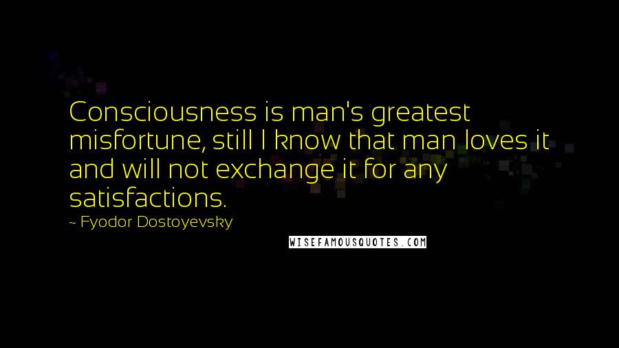 Fyodor Dostoyevsky Quotes: Consciousness is man's greatest misfortune, still I know that man loves it and will not exchange it for any satisfactions.