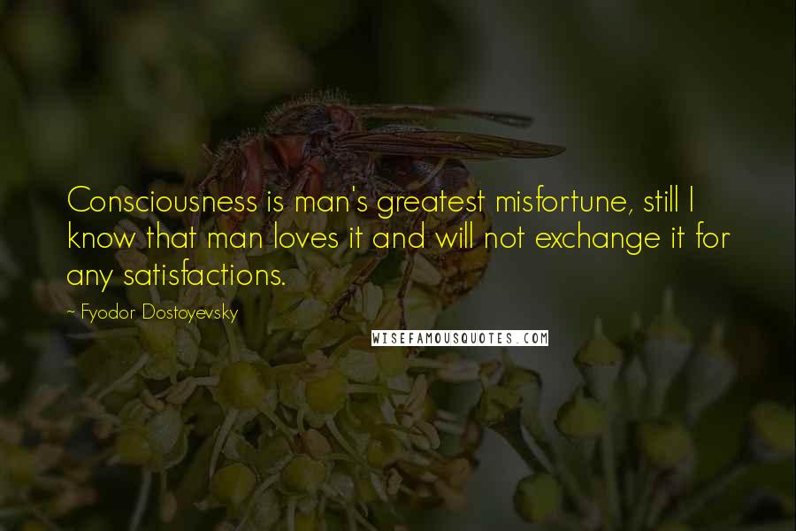 Fyodor Dostoyevsky Quotes: Consciousness is man's greatest misfortune, still I know that man loves it and will not exchange it for any satisfactions.