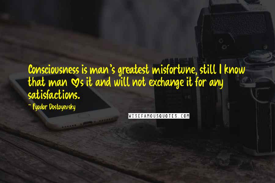 Fyodor Dostoyevsky Quotes: Consciousness is man's greatest misfortune, still I know that man loves it and will not exchange it for any satisfactions.
