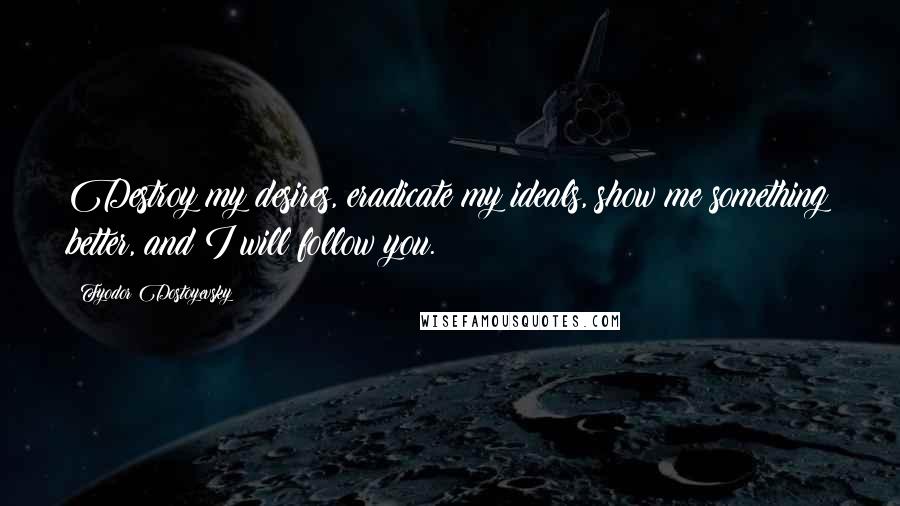 Fyodor Dostoyevsky Quotes: Destroy my desires, eradicate my ideals, show me something better, and I will follow you.