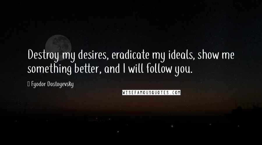 Fyodor Dostoyevsky Quotes: Destroy my desires, eradicate my ideals, show me something better, and I will follow you.