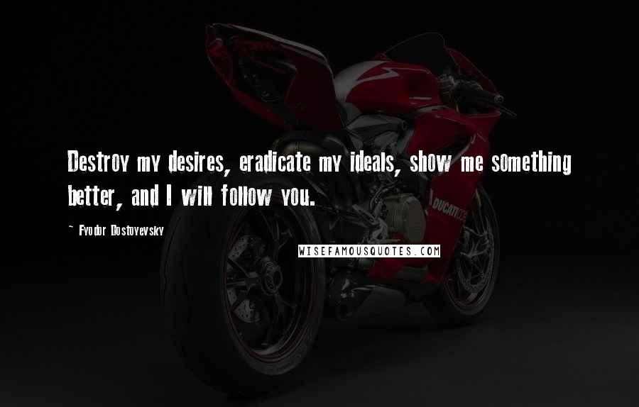 Fyodor Dostoyevsky Quotes: Destroy my desires, eradicate my ideals, show me something better, and I will follow you.