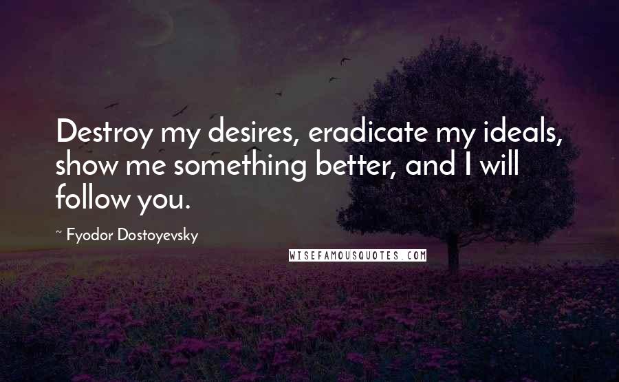 Fyodor Dostoyevsky Quotes: Destroy my desires, eradicate my ideals, show me something better, and I will follow you.