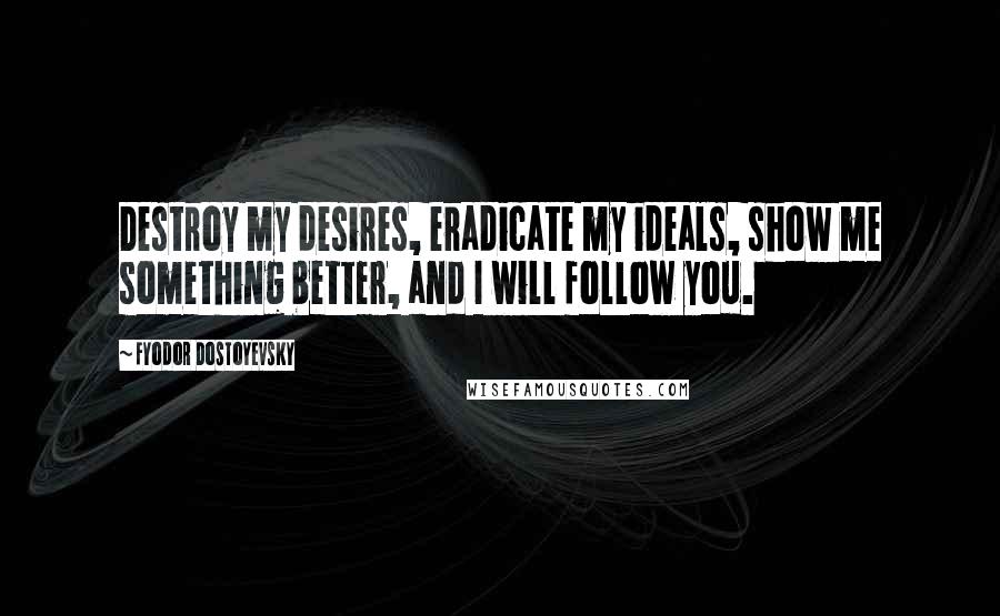 Fyodor Dostoyevsky Quotes: Destroy my desires, eradicate my ideals, show me something better, and I will follow you.