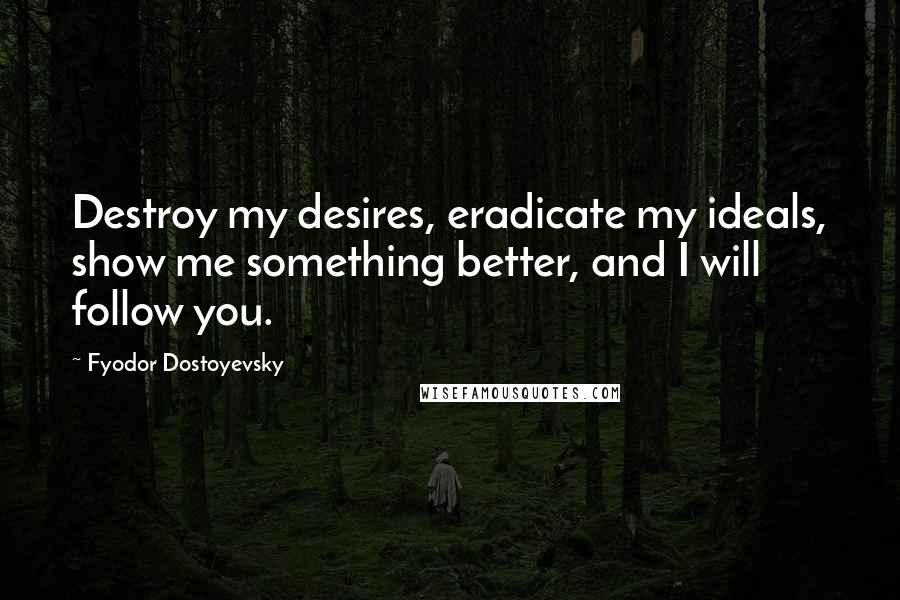 Fyodor Dostoyevsky Quotes: Destroy my desires, eradicate my ideals, show me something better, and I will follow you.