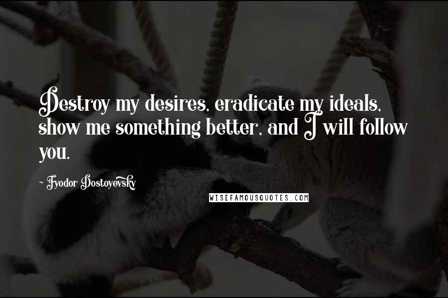 Fyodor Dostoyevsky Quotes: Destroy my desires, eradicate my ideals, show me something better, and I will follow you.