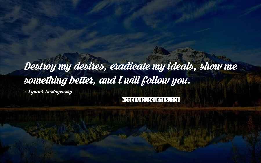 Fyodor Dostoyevsky Quotes: Destroy my desires, eradicate my ideals, show me something better, and I will follow you.