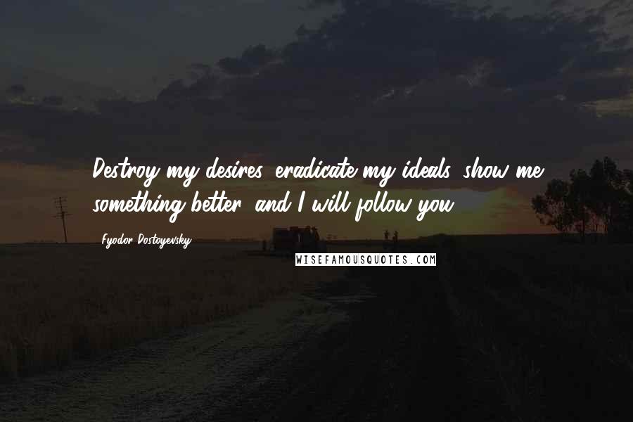 Fyodor Dostoyevsky Quotes: Destroy my desires, eradicate my ideals, show me something better, and I will follow you.