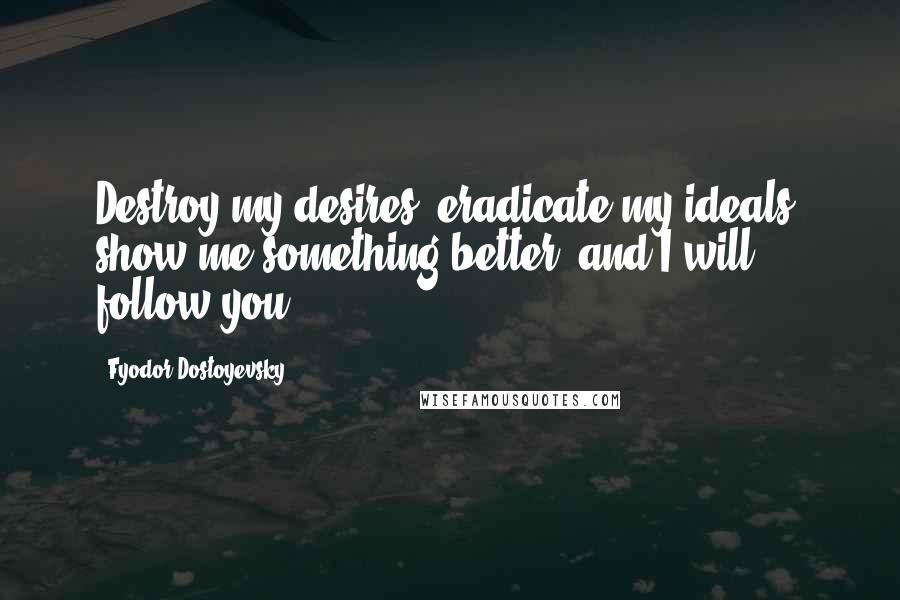 Fyodor Dostoyevsky Quotes: Destroy my desires, eradicate my ideals, show me something better, and I will follow you.