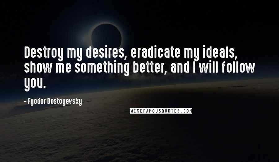 Fyodor Dostoyevsky Quotes: Destroy my desires, eradicate my ideals, show me something better, and I will follow you.