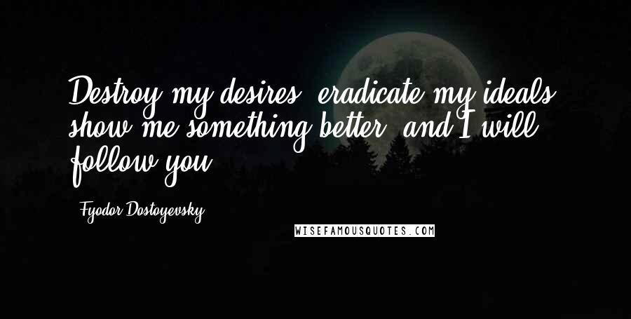 Fyodor Dostoyevsky Quotes: Destroy my desires, eradicate my ideals, show me something better, and I will follow you.