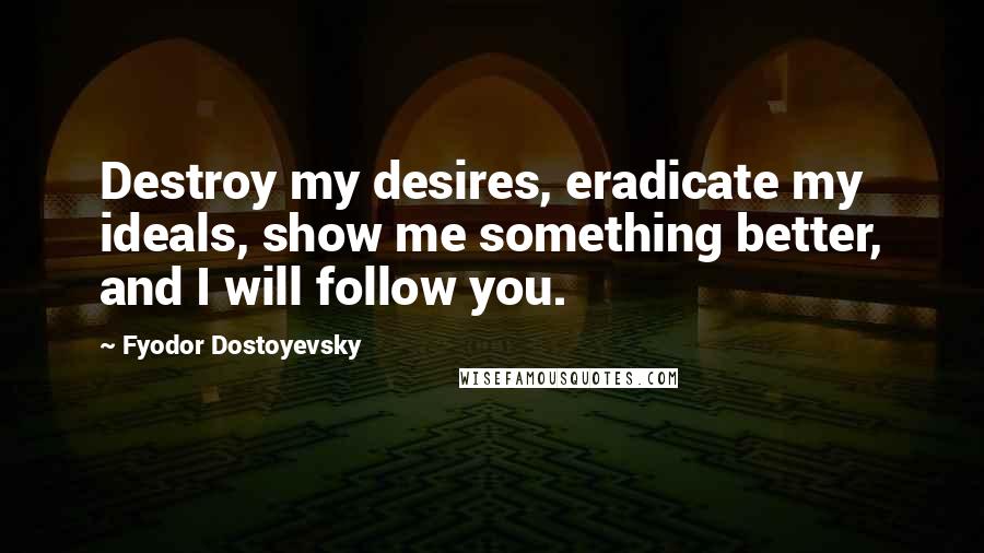 Fyodor Dostoyevsky Quotes: Destroy my desires, eradicate my ideals, show me something better, and I will follow you.