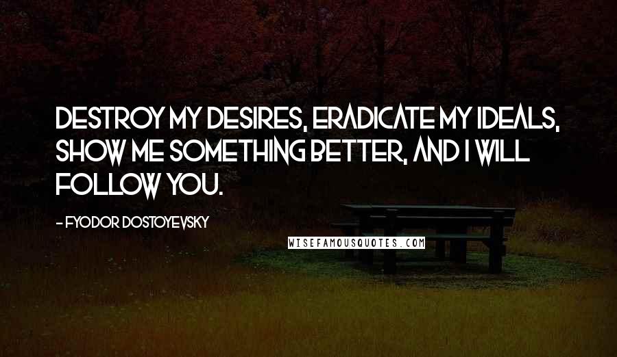 Fyodor Dostoyevsky Quotes: Destroy my desires, eradicate my ideals, show me something better, and I will follow you.