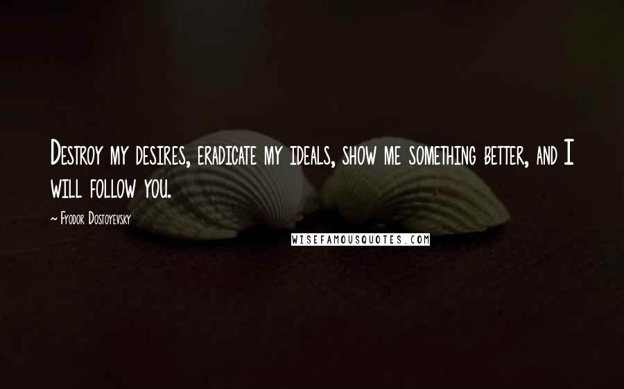 Fyodor Dostoyevsky Quotes: Destroy my desires, eradicate my ideals, show me something better, and I will follow you.